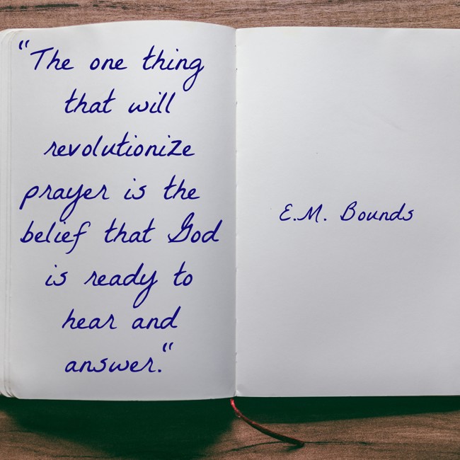  The one thing that will revolutionize prayer is the belief that God is ready to hear and answer.   - E.M. Bounds 