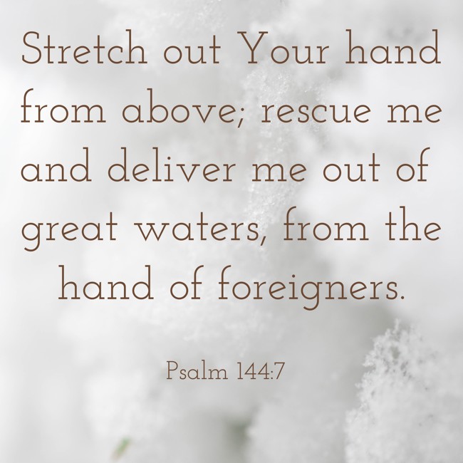 Stretch out Your hand from above; rescue me and deliver me out of great waters, from the hand of foreigners. - Psalm 144:7