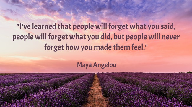 I've learned that people will forget what you said, people will forget what you did, but people will never forget how you made them feel. - Maya Angelou