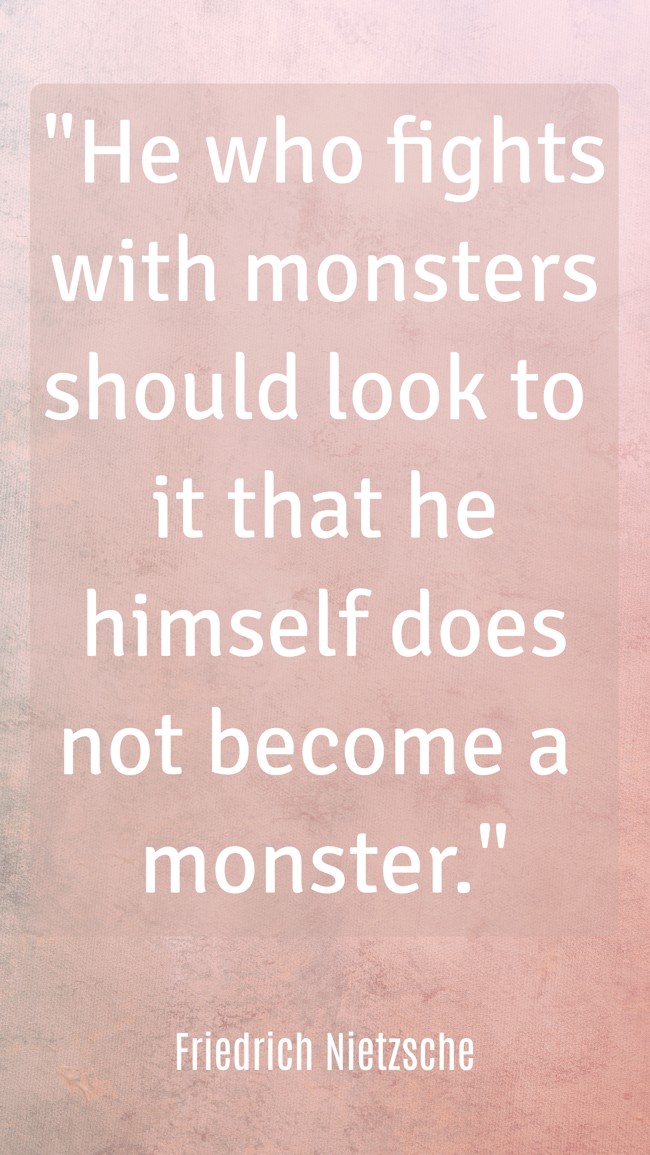 He who fights with monsters should look to it that he himself does not become a monster. - Friedrich Nietzsche
