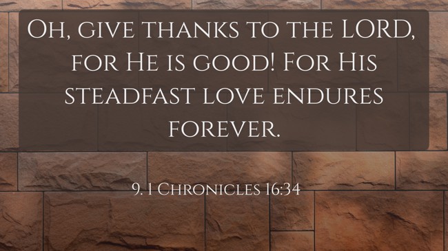 Oh, give thanks to the LORD, for He is good! For His steadfast love endures forever. - 9. 1 Chronicles 16:34