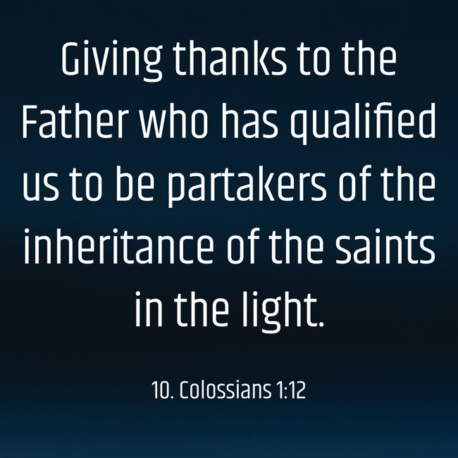 Giving thanks to the Father who has qualified us to be partakers of the inheritance of the saints in the light. - 10. Colossians 1:12