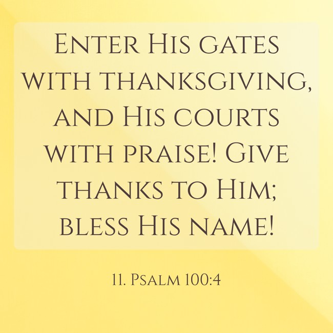 Enter His gates with thanksgiving, and His courts with praise! Give thanks to Him; bless His name! - 11. Psalm 100:4