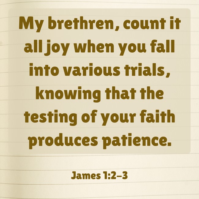 My brethren, count it all joy when you fall into various trials, knowing that the testing of your faith produces patience. - James 1:2-3