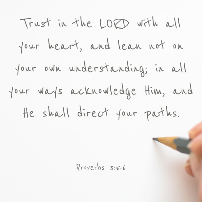 Trust in the LORD with all your heart, and lean not on your own understanding; in all your ways acknowledge Him, and He shall direct your paths. - Proverbs 3:5-6