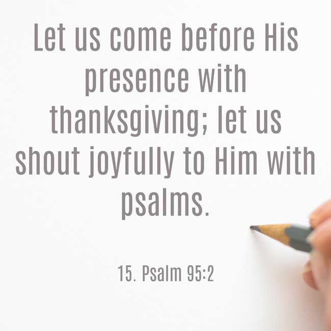Let us come before His presence with thanksgiving; let us shout joyfully to Him with psalms. - 15. Psalm 95:2