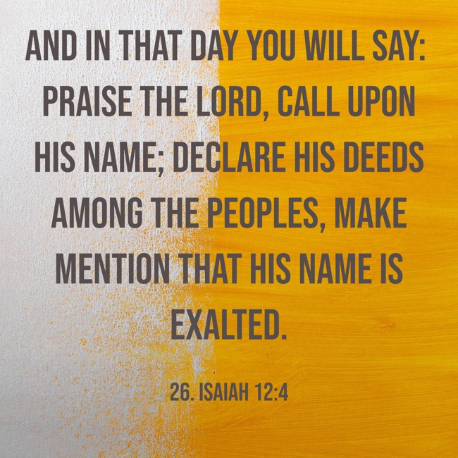 And in that day you will say: Praise the LORD, call upon His name; declare His deeds among the peoples, make mention that His name is exalted. - 26. Isaiah 12:4