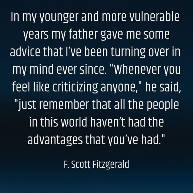 In my younger and more vulnerable years my father gave me some advice that I’ve been turning over in my mind ever since. Whenever you feel like criticizing anyone, he said, just remember that all the people in this world haven’t had the advantages that you’ve had.
- F. Scott Fitzgerald