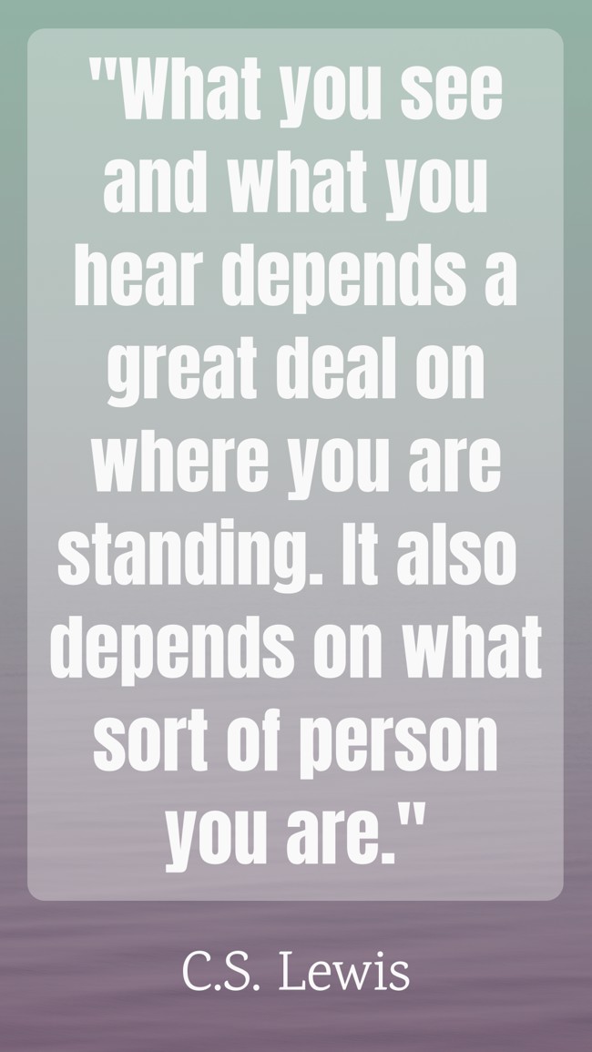 What you see and what you hear depends a great deal on where you are standing. It also depends on what sort of person you are. - C.S. Lewis
