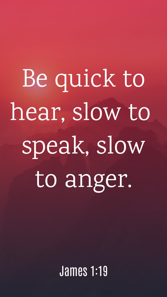  Be quick to hear, slow to speak, slow to anger.   - James 1:19 