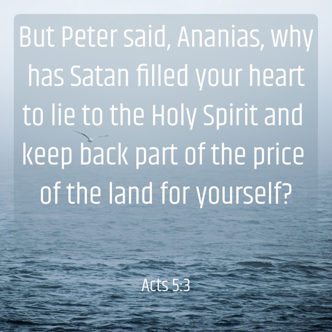 But Peter said, Ananias, why has Satan filled your heart to lie to the Holy Spirit and keep back part of the price of the land for yourself?
- Acts 5:3
