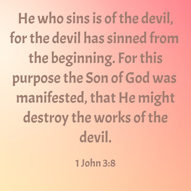 He who sins is of the devil, for the devil has sinned from the beginning. For this purpose the Son of God was manifested, that He might destroy the works of the devil.
- 1 John 3:8