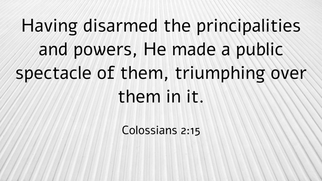Having disarmed the principalities and powers, He made a public spectacle of them, triumphing over them in it.
- Colossians 2:15