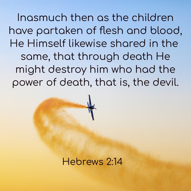 Inasmuch then as the children have partaken of flesh and blood, He Himself likewise shared in the same, that through death He might destroy him who had the power of death, that is, the devil. - Hebrews 2:14