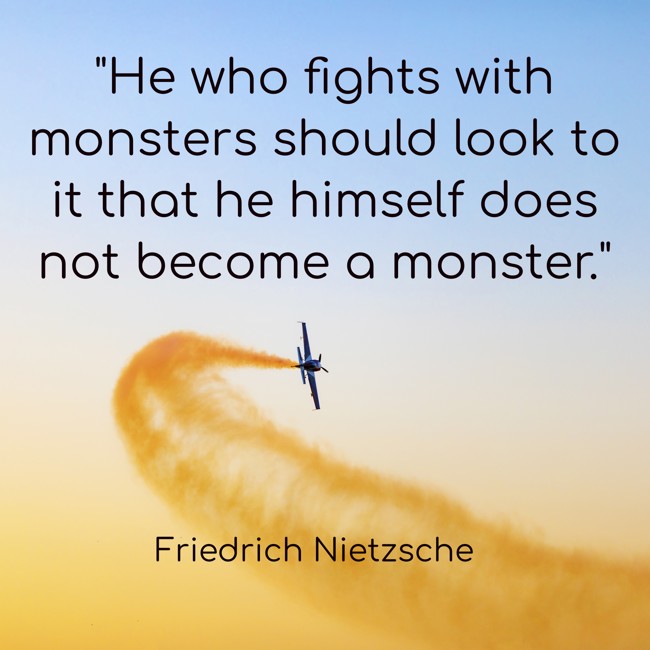 He who fights with monsters should look to it that he himself does not become a monster. - Friedrich Nietzsche