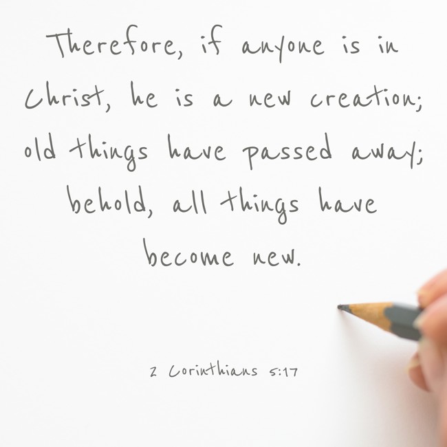 Therefore, if anyone is in Christ, he is a new creation; old things have passed away; behold, all things have become new. - 2 Corinthians 5:17