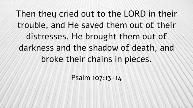 Then they cried out to the LORD in their trouble, and He saved them out of their distresses. He brought them out of darkness and the shadow of death, and broke their chains in pieces. - Psalm 107:13-14