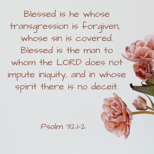 Blessed is he whose transgression is forgiven, whose sin is covered. Blessed is the man to whom the LORD does not impute iniquity, and in whose spirit there is no deceit. - Psalm 32:1-2