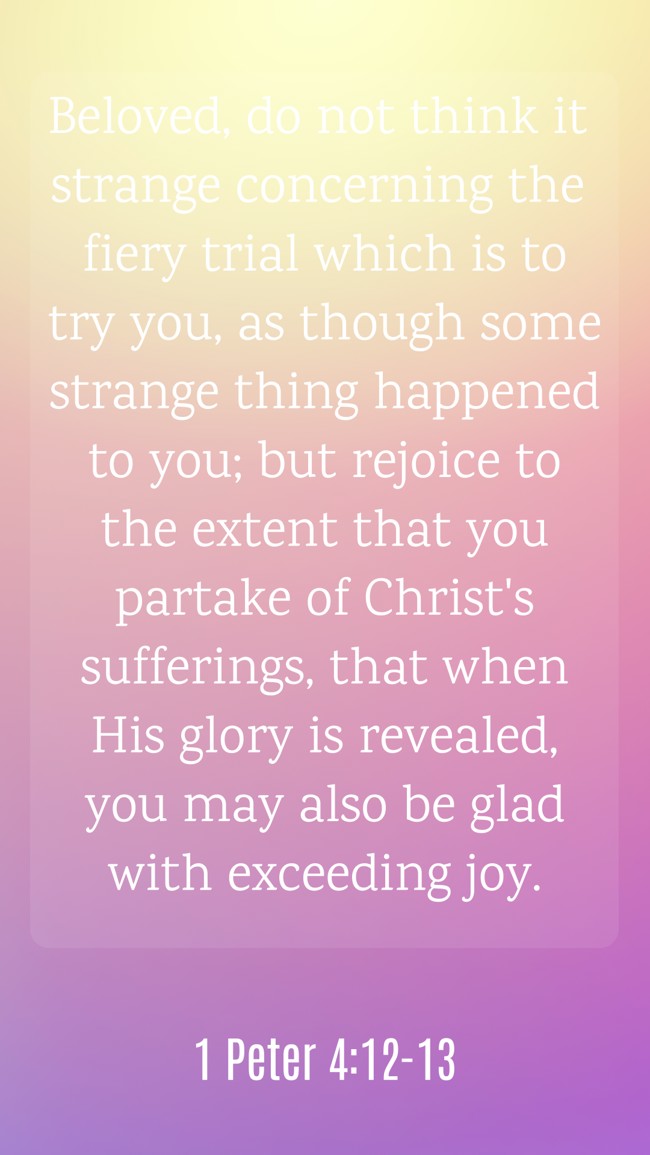 Beloved, do not think it strange concerning the fiery trial which is to try you, as though some strange thing happened to you; but rejoice to the extent that you partake of Christ's sufferings, that when His glory is revealed, you may also be glad with exceeding joy. - 1 Peter 4:12-13