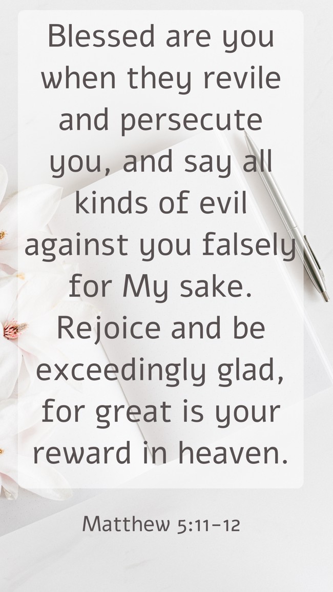 Blessed are you when they revile and persecute you, and say all kinds of evil against you falsely for My sake. Rejoice and be exceedingly glad, for great is your reward in heaven. - Matthew 5:11-12