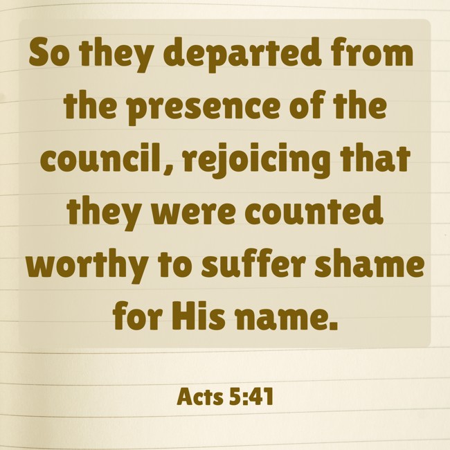So they departed from the presence of the council, rejoicing that they were counted worthy to suffer shame for His name. - Acts 5:41