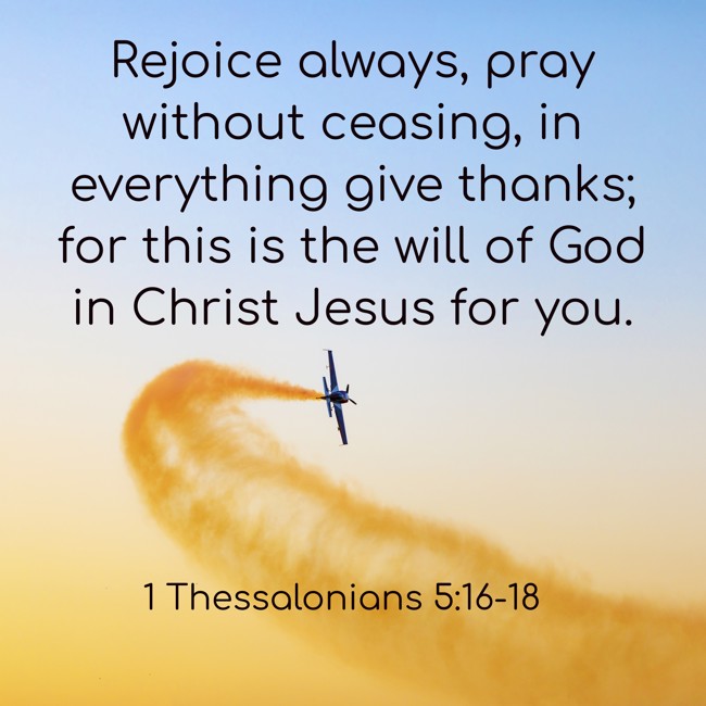 Rejoice always, pray without ceasing, in everything give thanks; for this is the will of God in Christ Jesus for you. - 1 Thessalonians 5:16-18