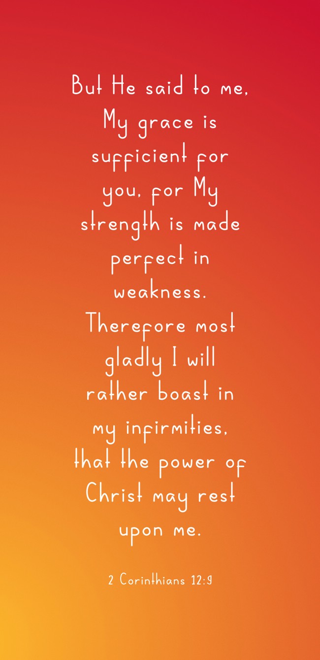 But He said to me, My grace is sufficient for you, for My strength is made perfect in weakness. Therefore most gladly I will rather boast in my infirmities, that the power of Christ may rest upon me. - 2 Corinthians 12:9