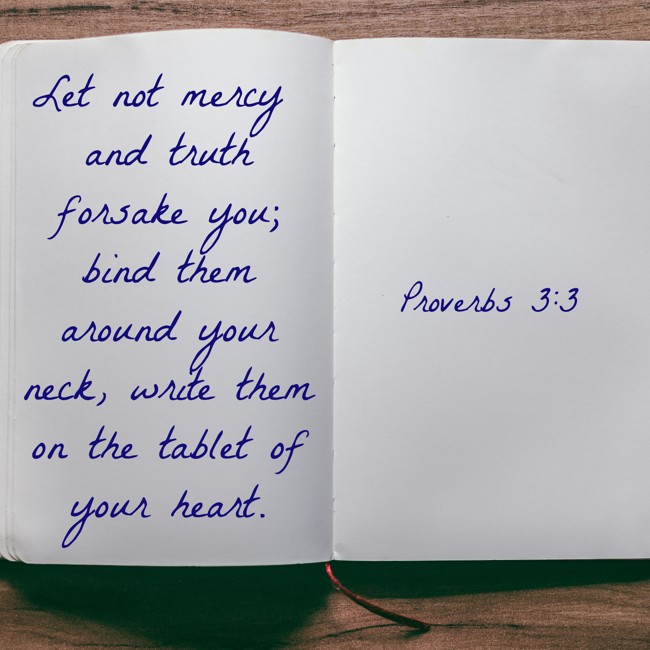 Let not mercy and truth forsake you; bind them around your neck, write them on the tablet of your heart. - Proverbs 3:3