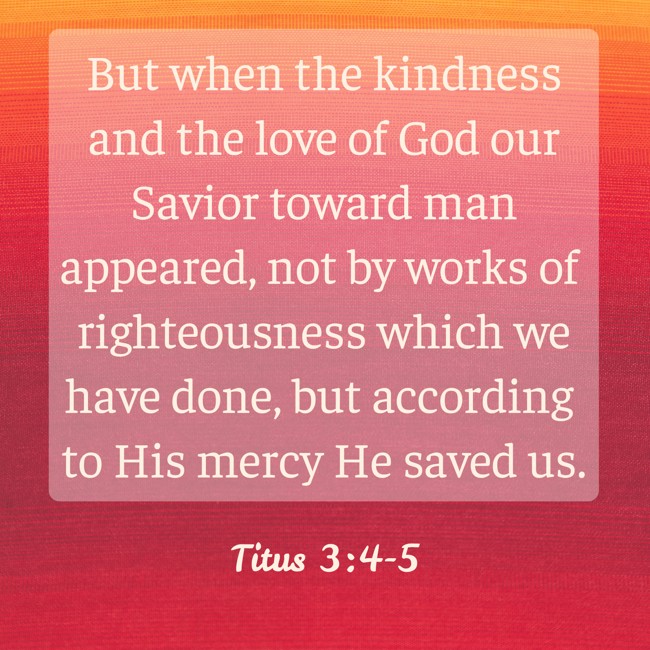 But when the kindness and the love of God our Savior toward man appeared, not by works of righteousness which we have done, but according to His mercy He saved us. - Titus 3:4-5
