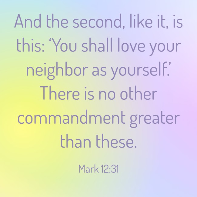 And the second, like it, is this: ‘You shall love your neighbor as yourself.’ There is no other commandment greater than these. - Mark 12:31