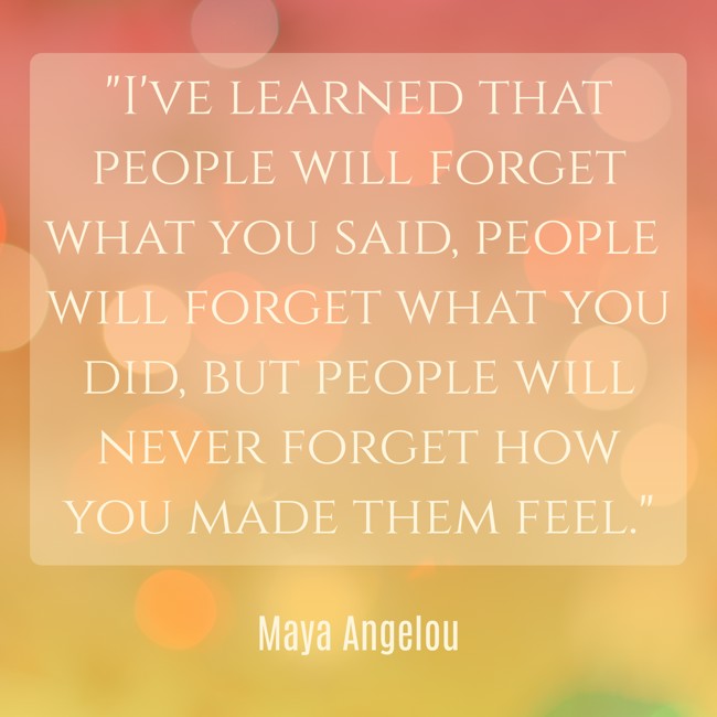 I've learned that people will forget what you said, people will forget what you did, but people will never forget how you made them feel. - Maya Angelou