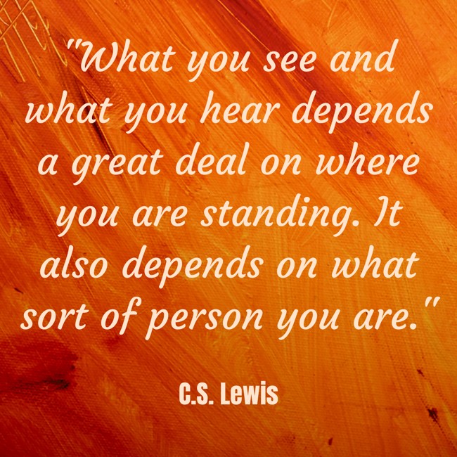 What you see and what you hear depends a great deal on where you are standing. It also depends on what sort of person you are. - C.S. Lewis