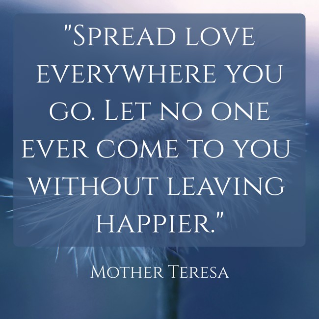 Spread love everywhere you go. Let no one ever come to you without leaving happier. - Mother Teresa