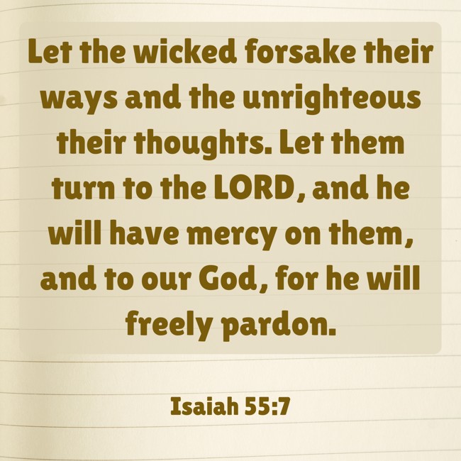  Let the wicked forsake their ways and the unrighteous their thoughts. Let them turn to the LORD, and he will have mercy on them, and to our God, for he will freely pardon.   - Isaiah 55:7 