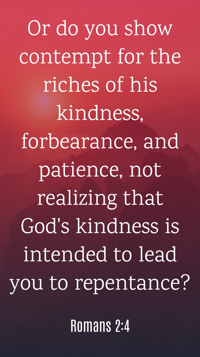  Or do you show contempt for the riches of his kindness, forbearance, and patience, not realizing that God's kindness is intended to lead you to repentance?   - Romans 2:4 
