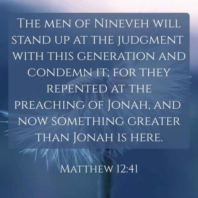  The men of Nineveh will stand up at the judgment with this generation and condemn it; for they repented at the preaching of Jonah, and now something greater than Jonah is here.   - Matthew 12:41 