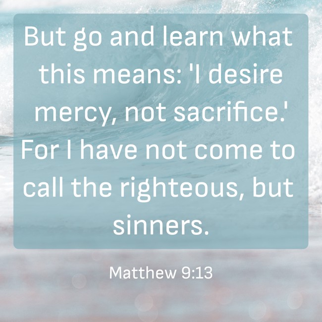  But go and learn what this means: 'I desire mercy, not sacrifice.' For I have not come to call the righteous, but sinners.   - Matthew 9:13 