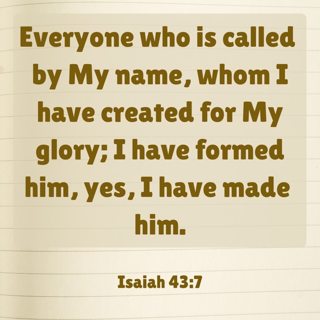 Everyone who is called by My name, whom I have created for My glory; I have formed him, yes, I have made him. - Isaiah 43:7