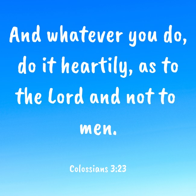 And whatever you do, do it heartily, as to the Lord and not to men. - Colossians 3:23