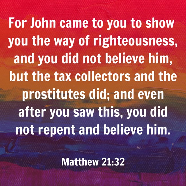  For John came to you to show you the way of righteousness, and you did not believe him, but the tax collectors and the prostitutes did; and even after you saw this, you did not repent and believe him.   - Matthew 21:32 