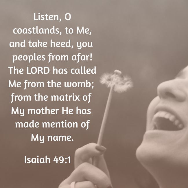 Listen, O coastlands, to Me, and take heed, you peoples from afar! The LORD has called Me from the womb; from the matrix of My mother He has made mention of My name. - Isaiah 49:1