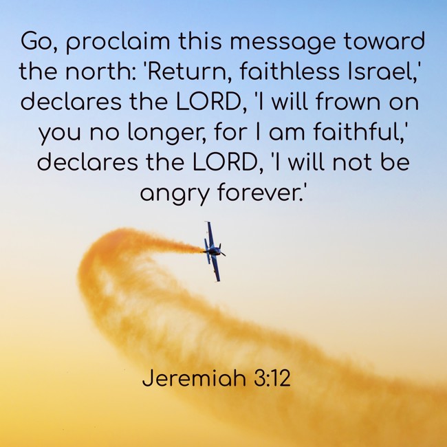  Go, proclaim this message toward the north: 'Return, faithless Israel,' declares the LORD, 'I will frown on you no longer, for I am faithful,' declares the LORD, 'I will not be angry forever.' - Jeremiah 3:12 