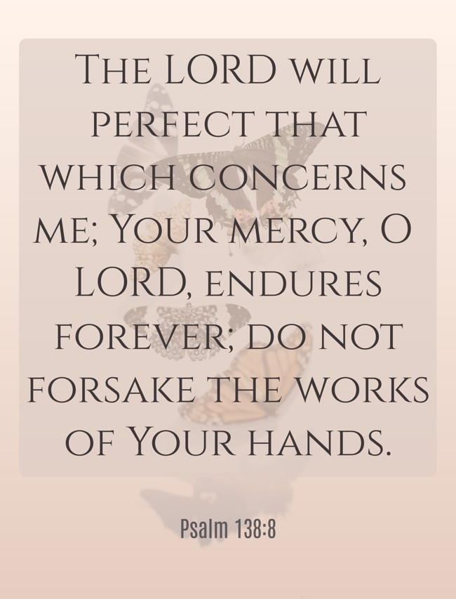 The LORD will perfect that which concerns me; Your mercy, O LORD, endures forever; do not forsake the works of Your hands. - Psalm 138:8