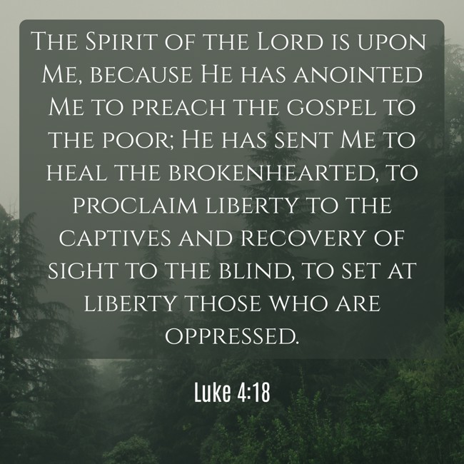 The Spirit of the Lord is upon Me, because He has anointed Me to preach the gospel to the poor; He has sent Me to heal the brokenhearted, to proclaim liberty to the captives and recovery of sight to the blind, to set at liberty those who are oppressed. - Luke 4:18