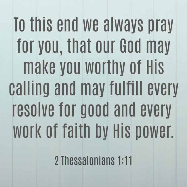 To this end we always pray for you, that our God may make you worthy of His calling and may fulfill every resolve for good and every work of faith by His power. - 2 Thessalonians 1:11