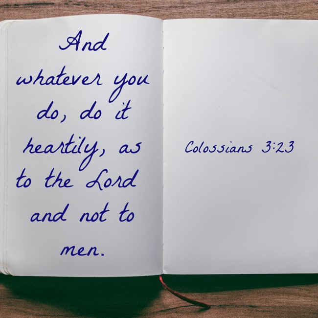 And whatever you do, do it heartily, as to the Lord and not to men. - Colossians 3:23