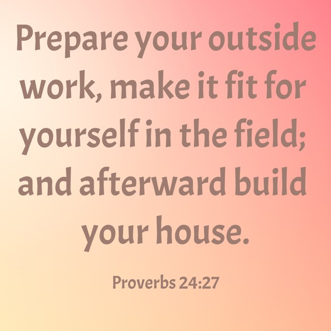Prepare your outside work, make it fit for yourself in the field; and afterward build your house. - Proverbs 24:27