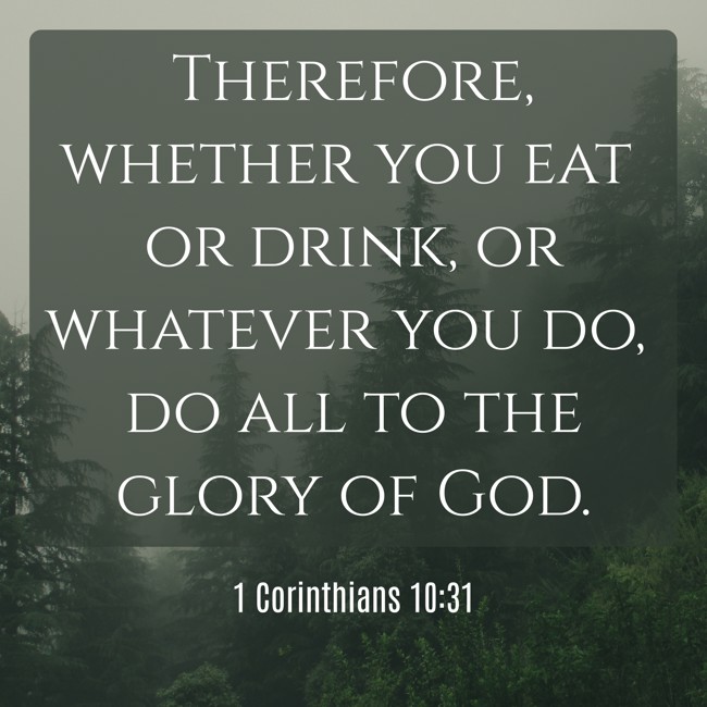 Therefore, whether you eat or drink, or whatever you do, do all to the glory of God. - 1 Corinthians 10:31