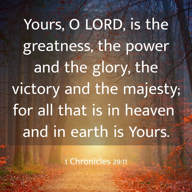 Yours, O LORD, is the greatness, the power and the glory, the victory and the majesty; for all that is in heaven and in earth is Yours. - 1 Chronicles 29:11