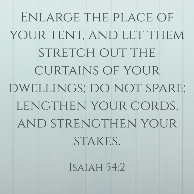 Enlarge the place of your tent, and let them stretch out the curtains of your dwellings; do not spare; lengthen your cords, and strengthen your stakes. - Isaiah 54:2